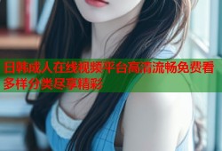 日韩成人在线视频平台高清流畅免费看多样分类尽享精彩