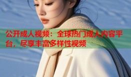 公开成人视频：全球热门成人内容平台，尽享丰富多样性视频