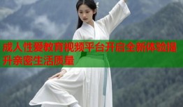成人性爱教育视频平台开启全新体验提升亲密生活质量