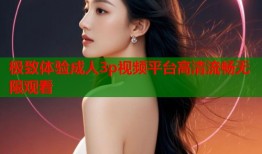 极致体验成人3p视频平台高清流畅无限观看