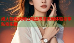 成人性视频网址精选高清流畅体验尽享私密乐趣
