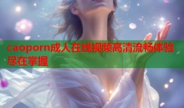 caoporn成人在线视频高清流畅体验尽在掌握