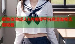 极致体验成人h片视频平台高清流畅无限观看