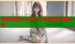 极致体验成人影视平台高清流畅无限观看