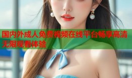 国内外成人免费视频在线平台畅享高清无限观看体验