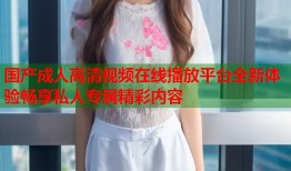 国产成人高清视频在线播放平台全新体验畅享私人专属精彩内容