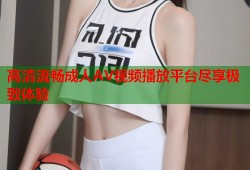 高清流畅成人AV视频播放平台尽享极致体验