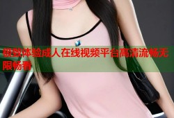 极致体验成人在线视频平台高清流畅无限畅看