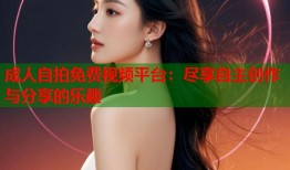成人自拍免费视频平台：尽享自主创作与分享的乐趣