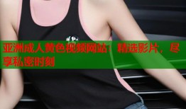 亚洲成人黄色视频网站：精选影片，尽享私密时刻