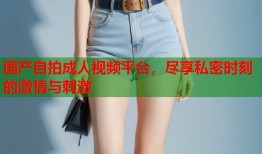 国产自拍成人视频平台，尽享私密时刻的激情与刺激