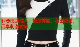 邪恶视频成人：极致体验，私密观看，尽享刺激时刻