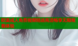 欧美成人免费视频精选高清畅享无限观看体验
