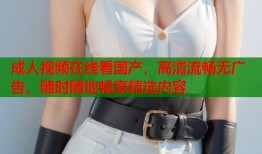 成人视频在线看国产，高清流畅无广告，随时随地畅享精选内容