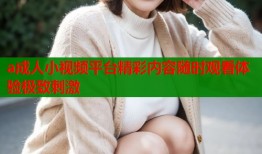 a成人小视频平台精彩内容随时观看体验极致刺激