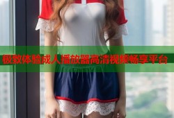 极致体验成人播放器高清视频畅享平台