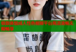 极致体验成人性色视频平台高清流畅无限畅享