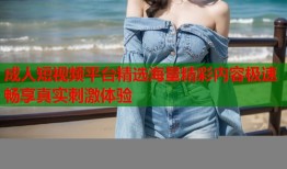 成人短视频平台精选海量精彩内容极速畅享真实刺激体验