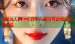 欧美成人两性视频平台高清互动畅享私密体验