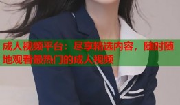 成人视频平台：尽享精选内容，随时随地观看最热门的成人视频