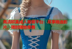 高清欧美成人视频平台：尽享精选影片，随时随地观看