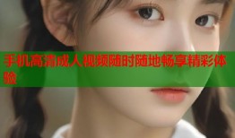 手机高清成人视频随时随地畅享精彩体验