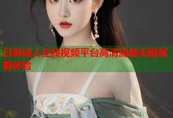 日韩成人在线视频平台高清流畅无限观看体验