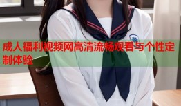 成人福利视频网高清流畅观看与个性定制体验