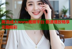 高清成人www视频平台 极速播放畅享无限精彩