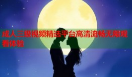 成人三级视频精选平台高清流畅无限观看体验
