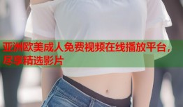 亚洲欧美成人免费视频在线播放平台，尽享精选影片