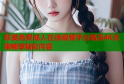欧美免费成人在线视频平台高清4K无限畅享精彩内容