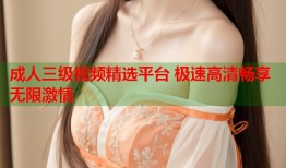 成人三级视频精选平台 极速高清畅享无限激情