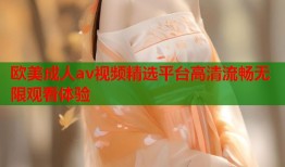欧美成人av视频精选平台高清流畅无限观看体验