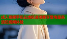 成人视频手机在线极速观看享受海量高清短视频体验