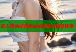 成人有色视频平台精选高清畅享体验
