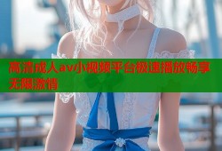 高清成人av小视频平台极速播放畅享无限激情