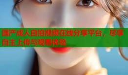 国产成人自拍视频在线分享平台，尽享自主上传与观看体验