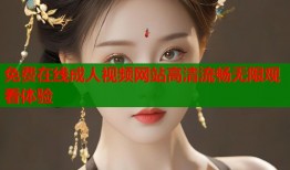 免费在线成人视频网站高清流畅无限观看体验