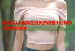 高清成人h视频在线免费观看平台畅享无限激情体验