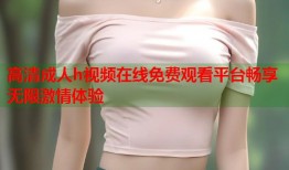 高清成人h视频在线免费观看平台畅享无限激情体验