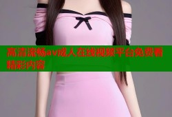 高清流畅av成人在线视频平台免费看精彩内容