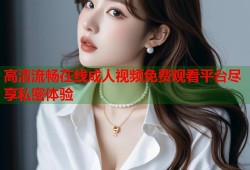 高清流畅在线成人视频免费观看平台尽享私密体验