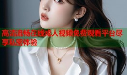 高清流畅在线成人视频免费观看平台尽享私密体验