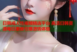 日韩成人性视频精选平台 高清日韩资源每日更新引爆激情体验