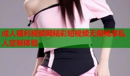 成人福利视频网精彩短视频无限畅享私人定制体验