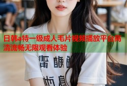 日韩a特一级成人毛片视频播放平台高清流畅无限观看体验
