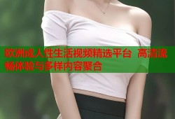 欧洲成人性生活视频精选平台  高清流畅体验与多样内容聚合
