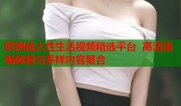 欧洲成人性生活视频精选平台  高清流畅体验与多样内容聚合