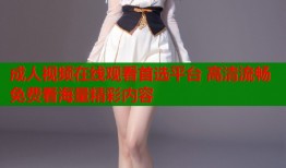成人视频在线观看首选平台 高清流畅免费看海量精彩内容